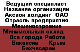 Ведущий специалист › Название организации ­ Аксион-холдинг, ОАО › Отрасль предприятия ­ Машиностроение › Минимальный оклад ­ 1 - Все города Работа » Вакансии   . Крым,Бахчисарай